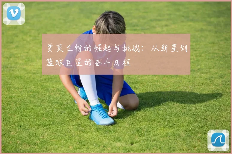 贾莫兰特的崛起与挑战：从新星到篮球巨星的奋斗历程