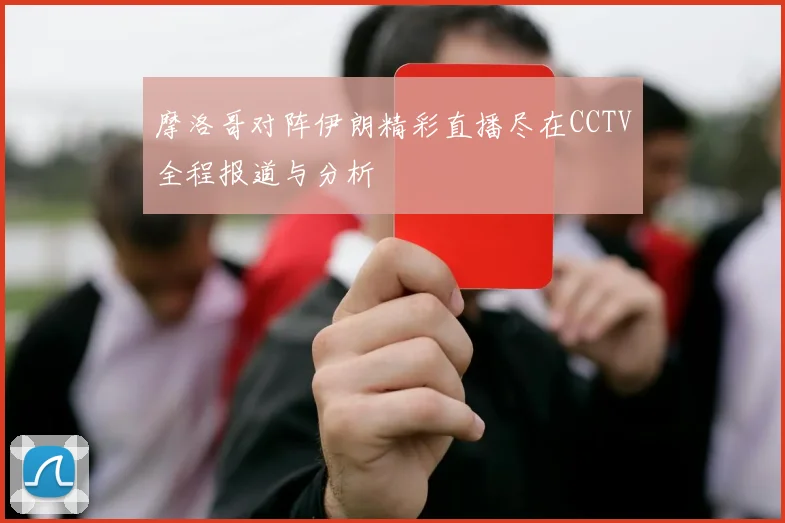 摩洛哥对阵伊朗精彩直播尽在CCTV全程报道与分析