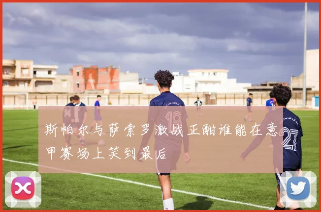 斯帕尔与萨索罗激战正酣谁能在意甲赛场上笑到最后