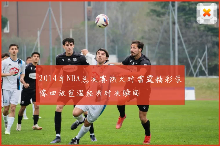 2014年NBA总决赛热火对雷霆精彩录像回放重温经典对决瞬间