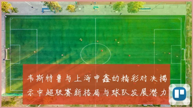 韦斯特鲁与上海申鑫的精彩对决揭示中超联赛新格局与球队发展潜力