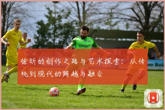 徐昕的创作之路与艺术探索：从传统到现代的跨越与融合