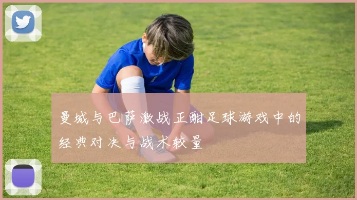 曼城与巴萨激战正酣足球游戏中的经典对决与战术较量