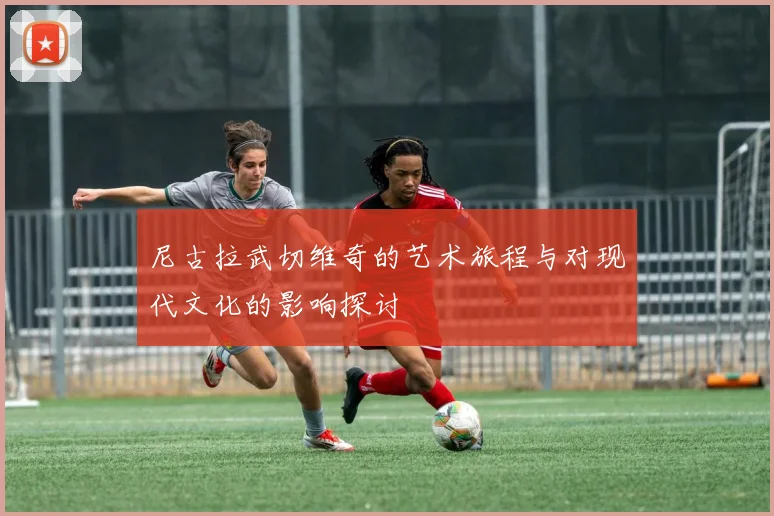 尼古拉武切维奇的艺术旅程与对现代文化的影响探讨