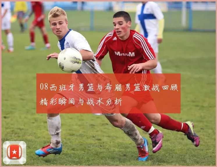 08西班牙男篮与希腊男篮激战回顾精彩瞬间与战术分析