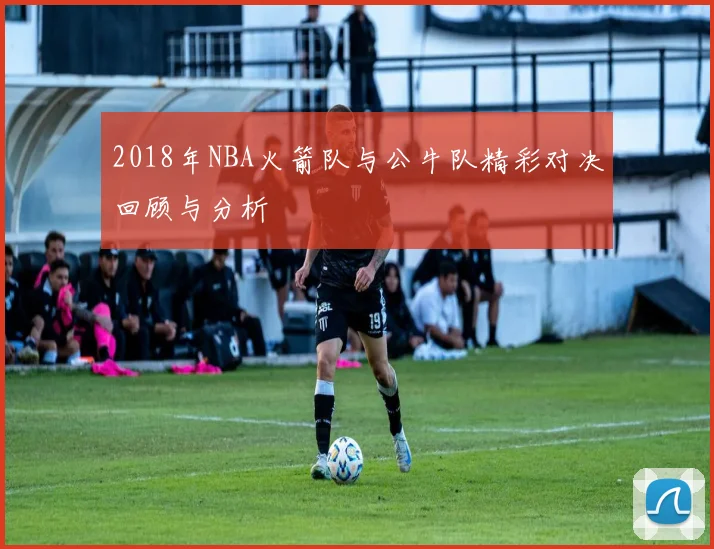 2018年NBA火箭队与公牛队精彩对决回顾与分析