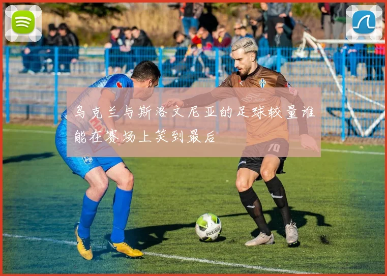 乌克兰与斯洛文尼亚的足球较量谁能在赛场上笑到最后