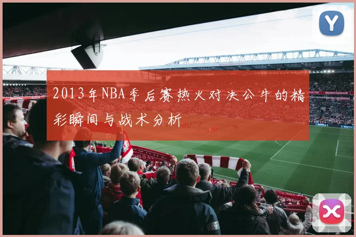 2013年NBA季后赛热火对决公牛的精彩瞬间与战术分析